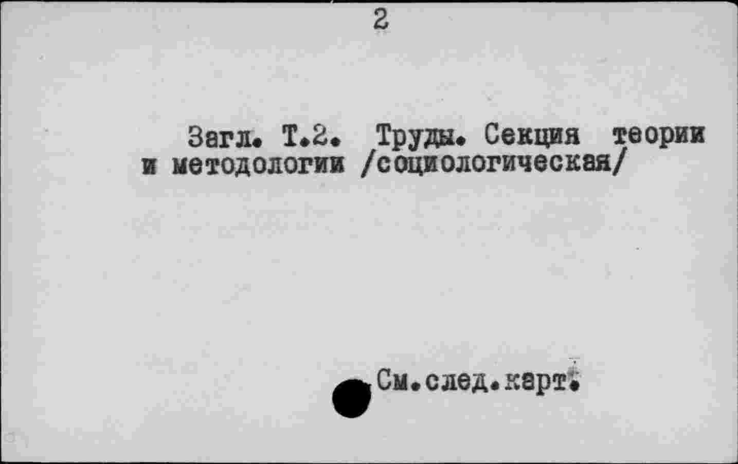 ﻿2
Загл. Т.2. Труда. Секция теории и методологии /социологическая/
См.след.карт»